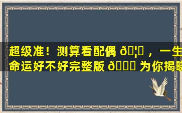 超级准！测算看配偶 🦄 ，一生命运好不好完整版 🐟 为你揭晓！